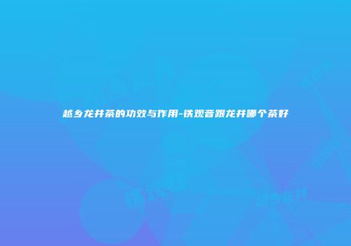 越乡龙井茶的功效与作用-铁观音跟龙井哪个茶好
