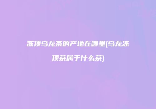冻顶乌龙茶的产地在哪里(乌龙冻顶茶属于什么茶)