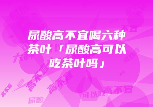 尿酸高不宜喝六种茶叶「尿酸高可以吃茶叶吗」
