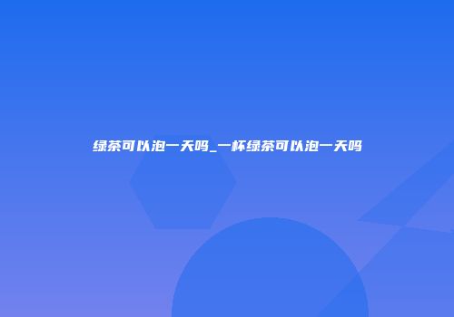 绿茶可以泡一天吗_一杯绿茶可以泡一天吗