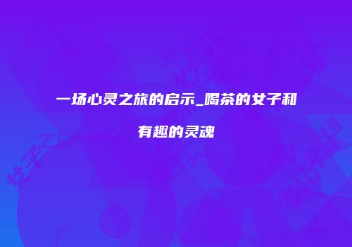 一场心灵之旅的启示_喝茶的女子和有趣的灵魂