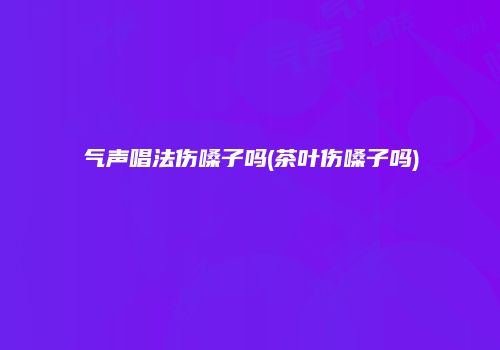 气声唱法伤嗓子吗(茶叶伤嗓子吗)