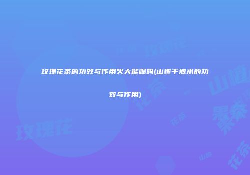玫瑰花茶的功效与作用火大能喝吗(山楂干泡水的功效与作用)