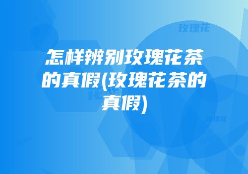 怎样辨别玫瑰花茶的真假(玫瑰花茶的真假)