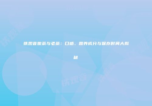 铁观音嫩茶与老茶：口感、营养成分与保存时间大揭秘