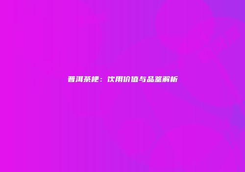 普洱茶梗：饮用价值与品鉴解析