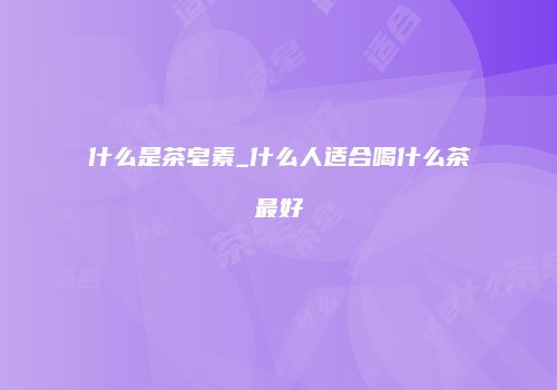什么是茶皂素_什么人适合喝什么茶最好