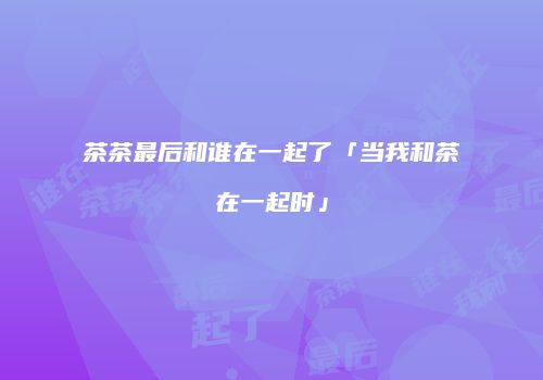 茶茶最后和谁在一起了「当我和茶在一起时」