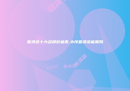 普洱茶十大名牌价格表,小孩普洱茶能喝吗