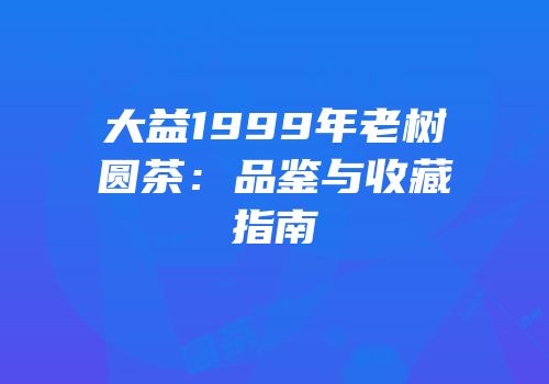 大益1999年老树圆茶：品鉴与收藏指南