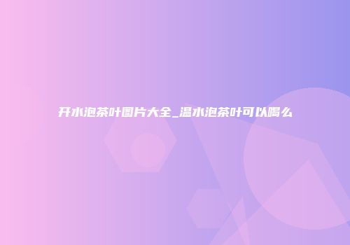 开水泡茶叶图片大全_温水泡茶叶可以喝么