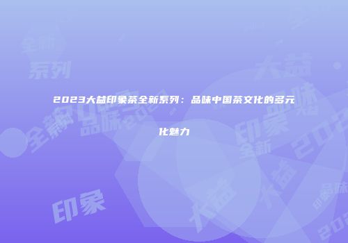 2023大益印象茶全新系列：品味中国茶文化的多元化魅力