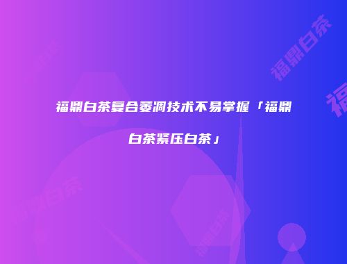 福鼎白茶复合萎凋技术不易掌握「福鼎白茶紧压白茶」