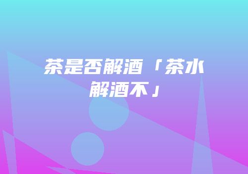 茶是否解酒「茶水解酒不」