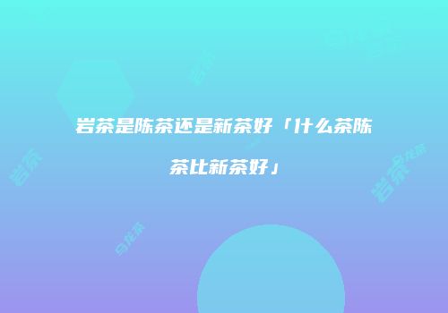 岩茶是陈茶还是新茶好「什么茶陈茶比新茶好」