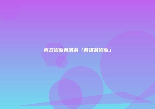 商丘岩韵普洱茶「普洱茶岩韵」
