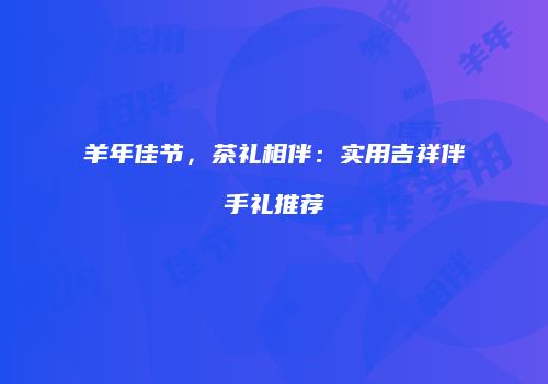 羊年佳节，茶礼相伴：实用吉祥伴手礼推荐