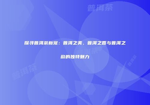探寻普洱茶新宠：普洱之美、普洱之香与普洱之韵的独特魅力