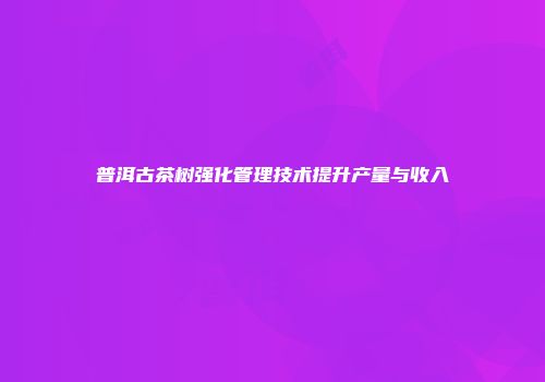 普洱古茶树强化管理技术提升产量与收入