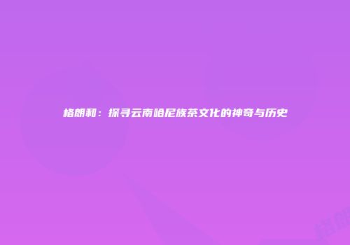 格朗和：探寻云南哈尼族茶文化的神奇与历史