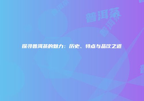 探寻普洱茶的魅力：历史、特点与品饮之道