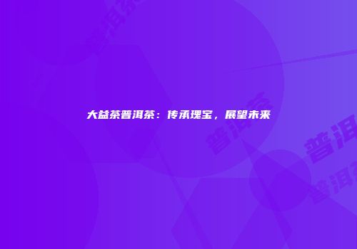 大益茶普洱茶：传承瑰宝，展望未来