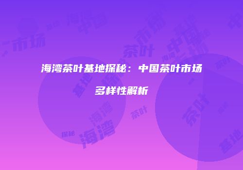 海湾茶叶基地探秘：中国茶叶市场多样性解析