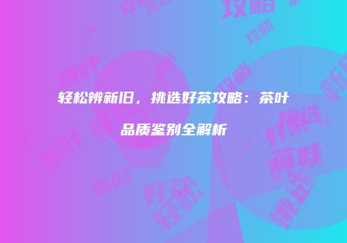 轻松辨新旧，挑选好茶攻略：茶叶品质鉴别全解析