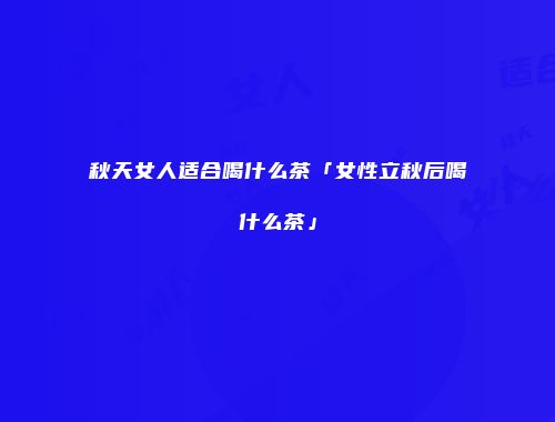 秋天女人适合喝什么茶「女性立秋后喝什么茶」
