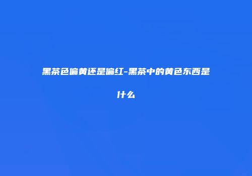 黑茶色偏黄还是偏红-黑茶中的黄色东西是什么