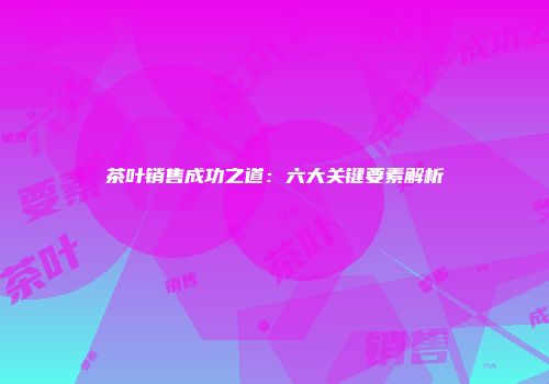 茶叶销售成功之道：六大关键要素解析