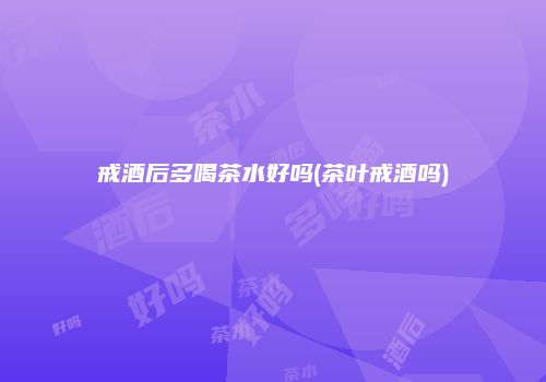 戒酒后多喝茶水好吗(茶叶戒酒吗)