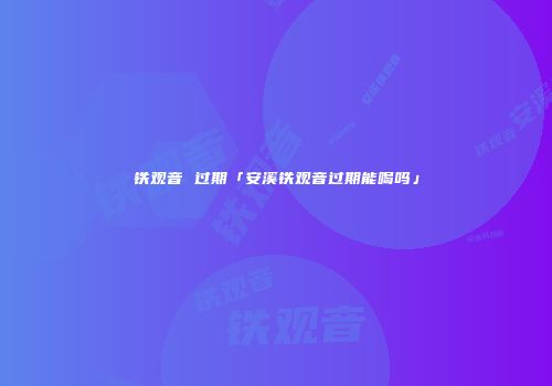 铁观音 过期「安溪铁观音过期能喝吗」