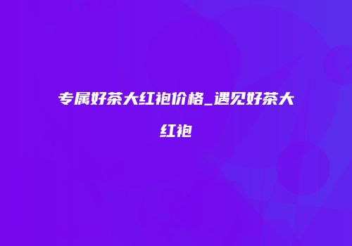 专属好茶大红袍价格_遇见好茶大红袍