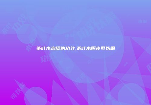 茶叶水泡脚的功效,茶叶水隔夜可以喝