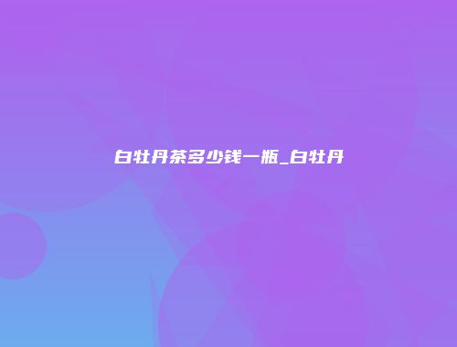 白牡丹茶多少钱一瓶_白牡丹
