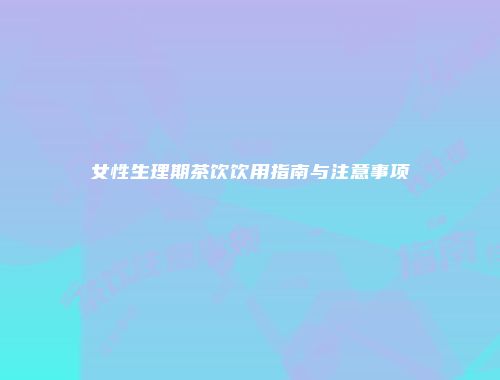 女性生理期茶饮饮用指南与注意事项