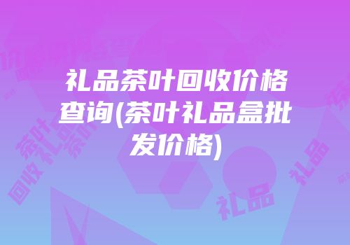 礼品茶叶回收价格查询(茶叶礼品盒批发价格)
