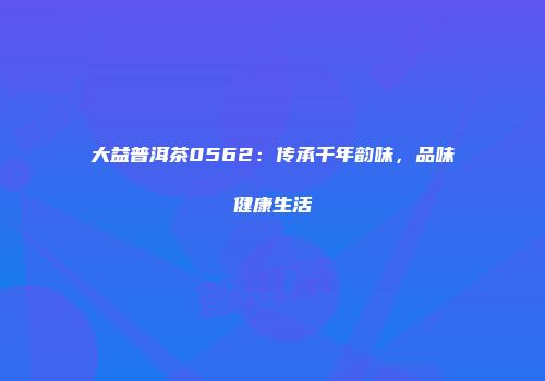 大益普洱茶0562：传承千年韵味，品味健康生活