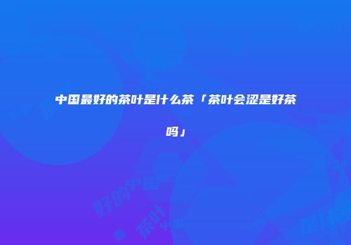 中国最好的茶叶是什么茶「茶叶会涩是好茶吗」