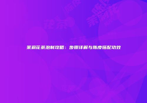 茉莉花茶泡制攻略：步骤详解与陈皮搭配功效