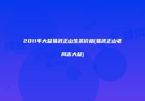 2011年大益易武正山生茶价格(易武正山老同志大益)