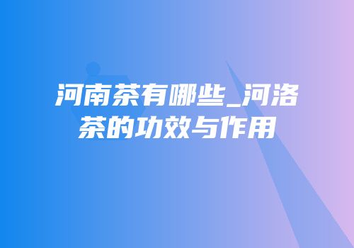 河南茶有哪些_河洛茶的功效与作用