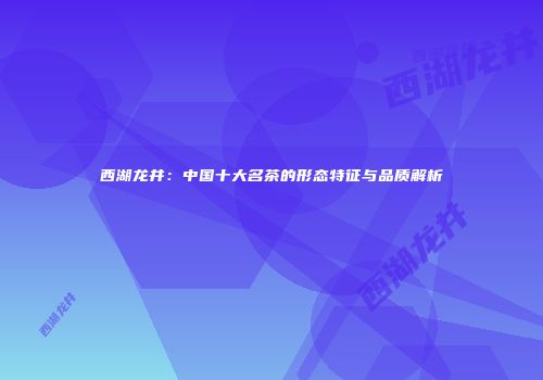 西湖龙井：中国十大名茶的形态特征与品质解析