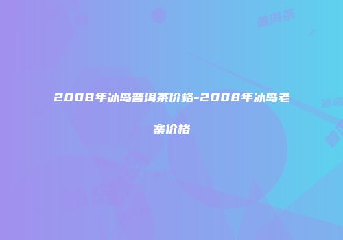 2008年冰岛普洱茶价格-2008年冰岛老寨价格