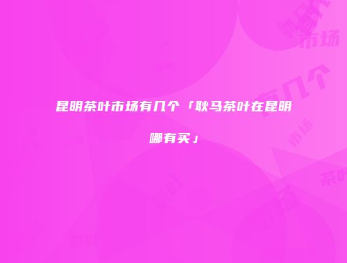 昆明茶叶市场有几个「耿马茶叶在昆明哪有买」