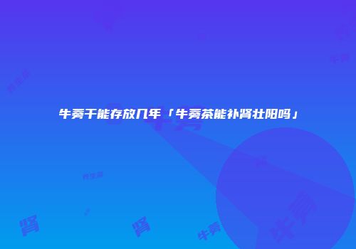 牛蒡干能存放几年「牛蒡茶能补肾壮阳吗」