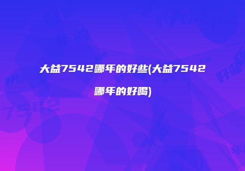 大益7542哪年的好些(大益7542哪年的好喝)