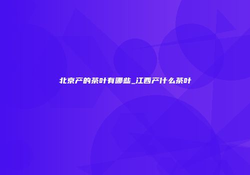 北京产的茶叶有哪些_江西产什么茶叶