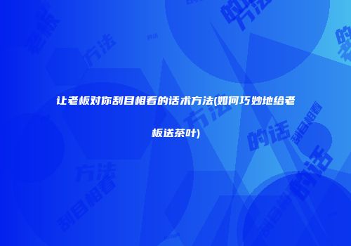 让老板对你刮目相看的话术方法(如何巧妙地给老板送茶叶)